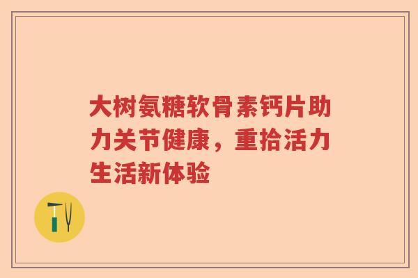 大树氨糖软骨素钙片助力关节健康，重拾活力生活新体验