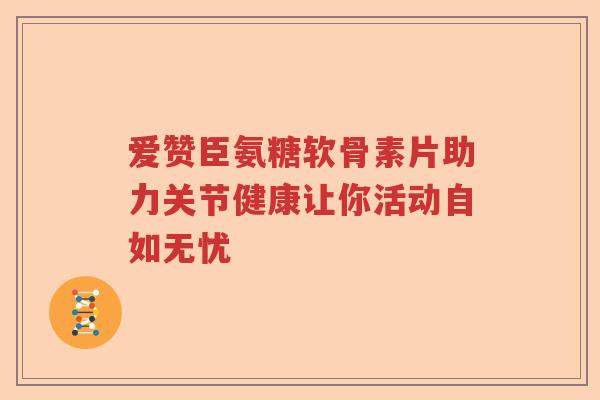 爱赞臣氨糖软骨素片助力关节健康让你活动自如无忧 爱赞臣氨糖软骨素片助力关节健康让你活动自如无忧