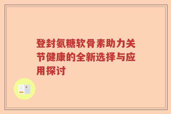 登封氨糖软骨素助力关节健康的全新选择与应用探讨 登封氨糖软骨素助力关节健康的全新选择与应用探讨