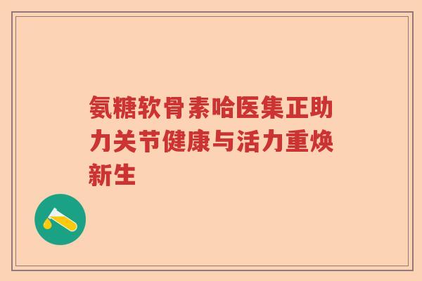 氨糖软骨素哈医集正助力关节健康与活力重焕新生 氨糖软骨素哈医集正助力关节健康与活力重焕新生