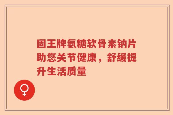 固王牌氨糖软骨素钠片助您关节健康,舒缓提升生活质量 固王牌氨糖软骨素钠片助您关节健康,舒缓提升生活质量