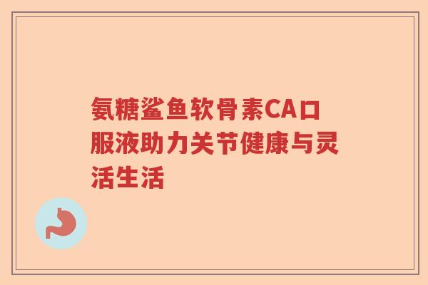 氨糖鲨鱼软骨素CA口服液助力关节健康与灵活生活 氨糖鲨鱼软骨素CA口服液助力关节健康与灵活生活