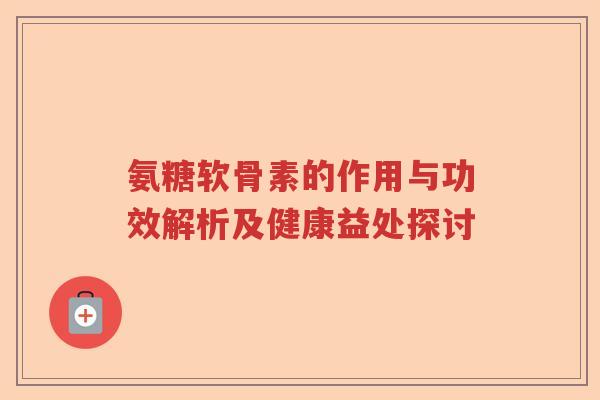 氨糖软骨素的作用与功效解析及健康益处探讨 氨糖软骨素的作用与功效解析及健康益处探讨