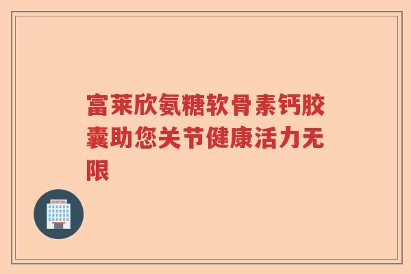 富莱欣氨糖软骨素钙胶囊助您关节健康活力无限 富莱欣氨糖软骨素钙胶囊助您关节健康活力无限