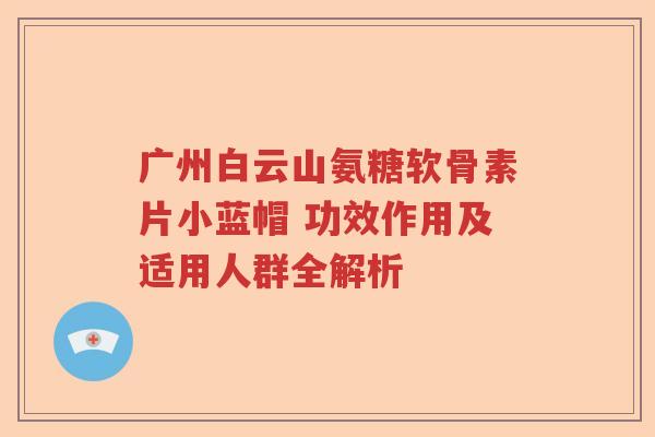 广州白云山氨糖软骨素片小蓝帽 功效作用及适用人群全解析