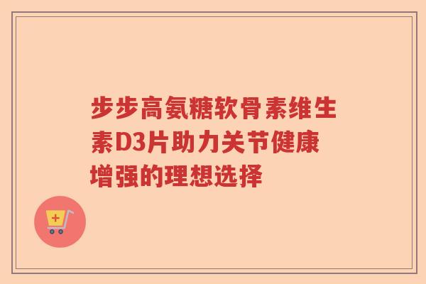 步步高氨糖软骨素维生素D3片助力关节健康增强的理想选择