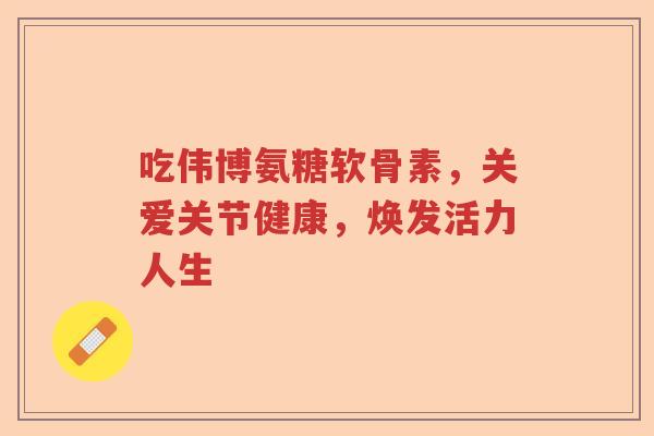 吃伟博氨糖软骨素,关爱关节健康,焕发活力人生 吃伟博氨糖软骨素,关爱关节健康,焕发活力人生