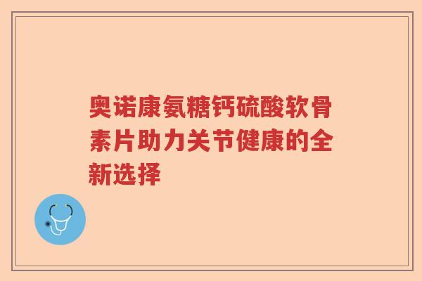 奥诺康氨糖钙硫酸软骨素片助力关节健康的全新选择 奥诺康氨糖钙硫酸软骨素片助力关节健康的全新选择