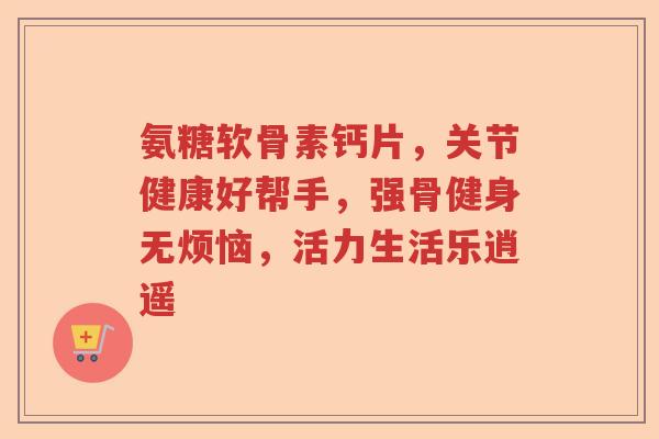 氨糖软骨素钙片,关节健康好帮手,强骨健身无烦恼,活力生活乐逍遥 氨糖软骨素钙片,关节健康好帮手,强骨健身无烦恼,活力生活乐逍遥