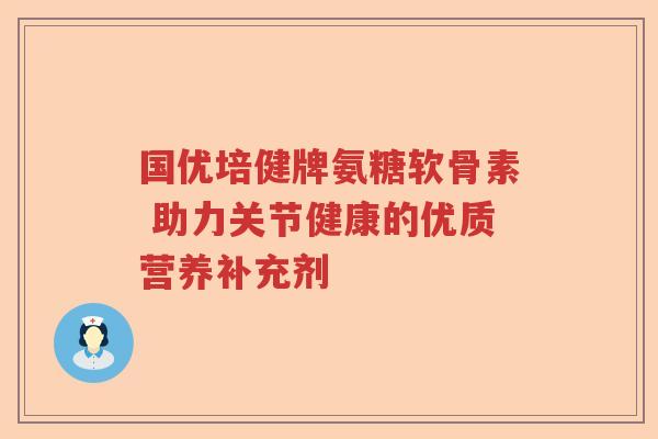 国优培健牌氨糖软骨素 助力关节健康的优质营养补充剂 国优培健牌氨糖软骨素 助力关节健康的优质营养补充剂