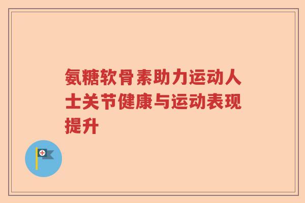 氨糖软骨素助力运动人士关节健康与运动表现提升 氨糖软骨素助力运动人士关节健康与运动表现提升
