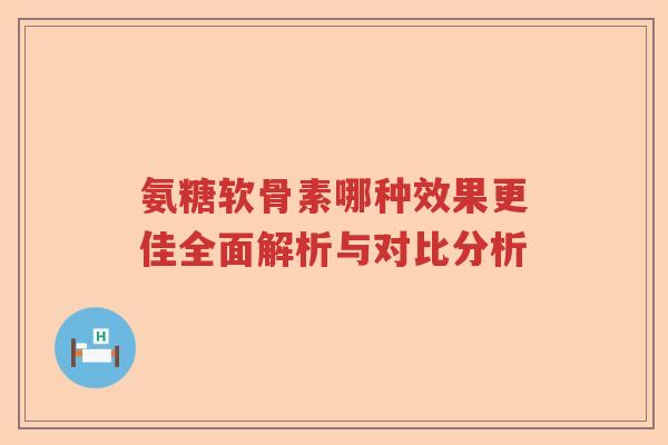氨糖软骨素哪种效果更佳全面解析与对比分析 氨糖软骨素哪种效果更佳全面解析与对比分析