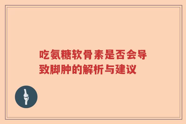 吃氨糖软骨素是否会导致脚肿的解析与建议 吃氨糖软骨素是否会导致脚肿的解析与建议