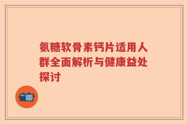 氨糖软骨素钙片适用人群全面解析与健康益处探讨 氨糖软骨素钙片适用人群全面解析与健康益处探讨