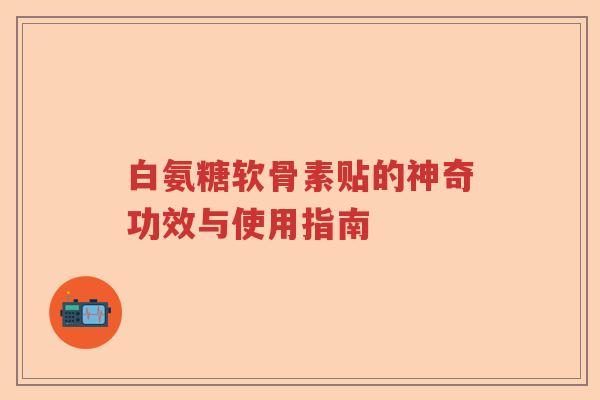 白氨糖软骨素贴的神奇功效与使用指南 白氨糖软骨素贴的神奇功效与使用指南