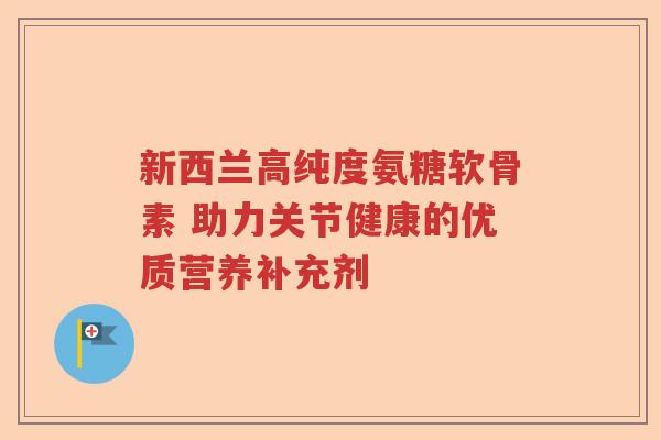 新西兰高纯度氨糖软骨素 助力关节健康的优质营养补充剂