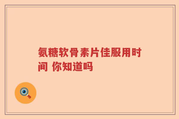 氨糖软骨素片佳服用时间 你知道吗 氨糖软骨素片佳服用时间 你知道吗