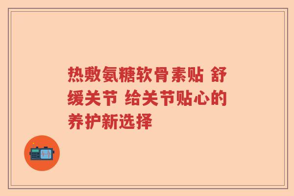 热敷氨糖软骨素贴 舒缓关节 给关节贴心的养护新选择 热敷氨糖软骨素贴 舒缓关节 给关节贴心的养护新选择