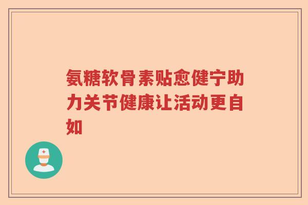 氨糖软骨素贴愈健宁助力关节健康让活动更自如