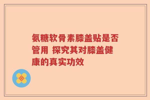 氨糖软骨素膝盖贴是否管用 探究其对膝盖健康的真实功效 氨糖软骨素膝盖贴是否管用 探究其对膝盖健康的真实功效