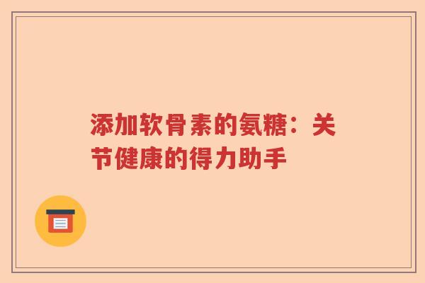 添加软骨素的氨糖:关节健康的得力助手 添加软骨素的氨糖:关节健康的得力助手