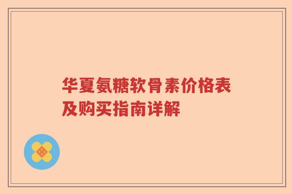 华夏氨糖软骨素价格表及购买指南详解 华夏氨糖软骨素价格表及购买指南详解