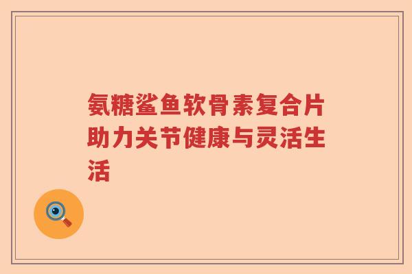 氨糖鲨鱼软骨素复合片助力关节健康与灵活生活 氨糖鲨鱼软骨素复合片助力关节健康与灵活生活