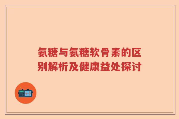 氨糖与氨糖软骨素的区别解析及健康益处探讨
