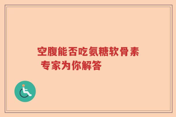 空腹能否吃氨糖软骨素 专家为你解答 空腹能否吃氨糖软骨素 专家为你解答