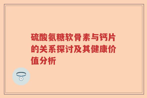 硫酸氨糖软骨素与钙片的关系探讨及其健康价值分析 硫酸氨糖软骨素与钙片的关系探讨及其健康价值分析