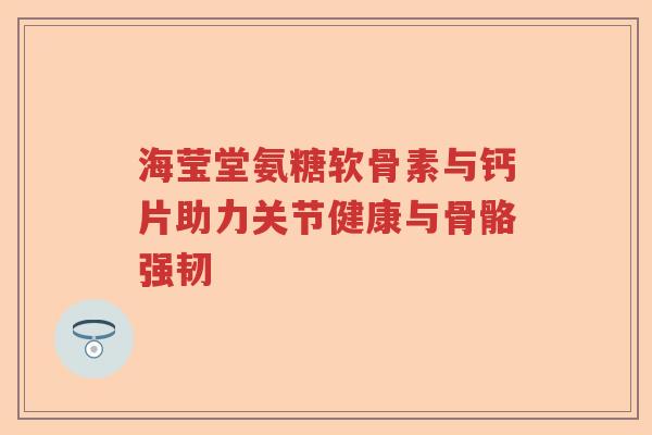 海莹堂氨糖软骨素与钙片助力关节健康与骨骼强韧