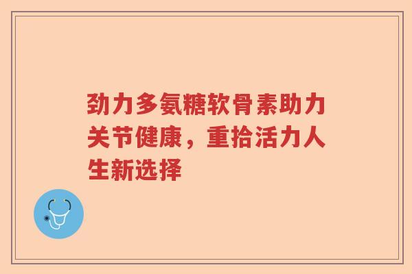 劲力多氨糖软骨素助力关节健康,重拾活力人生新选择 劲力多氨糖软骨素助力关节健康,重拾活力人生新选择