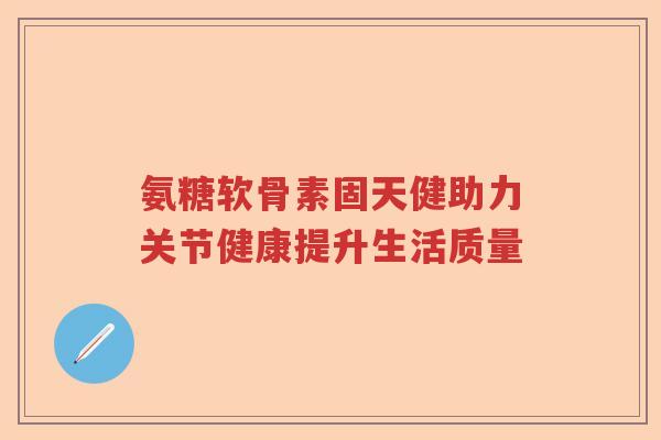 氨糖软骨素固天健助力关节健康提升生活质量