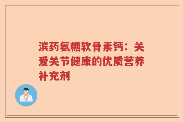 滨药氨糖软骨素钙:关爱关节健康的优质营养补充剂 滨药氨糖软骨素钙:关爱关节健康的优质营养补充剂