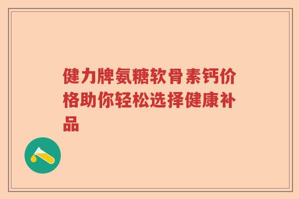 健力牌氨糖软骨素钙价格助你轻松选择健康补品 健力牌氨糖软骨素钙价格助你轻松选择健康补品