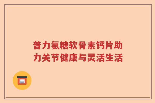 普力氨糖软骨素钙片助力关节健康与灵活生活