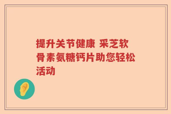 提升关节健康 采芝软骨素氨糖钙片助您轻松活动