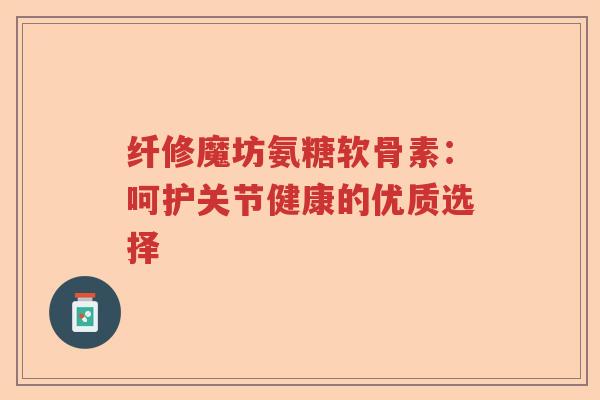 纤修魔坊氨糖软骨素:呵护关节健康的优质选择 纤修魔坊氨糖软骨素:呵护关节健康的优质选择