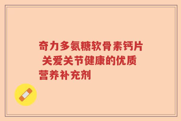 奇力多氨糖软骨素钙片 关爱关节健康的优质营养补充剂