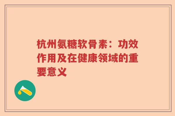 杭州氨糖软骨素:功效作用及在健康领域的重要意义 杭州氨糖软骨素:功效作用及在健康领域的重要意义