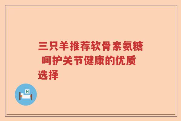 三只羊推荐软骨素氨糖 呵护关节健康的优质选择 三只羊推荐软骨素氨糖 呵护关节健康的优质选择