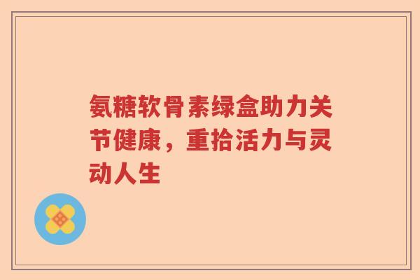 氨糖软骨素绿盒助力关节健康,重拾活力与灵动人生 氨糖软骨素绿盒助力关节健康,重拾活力与灵动人生