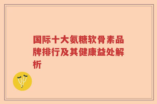 国际十大氨糖软骨素品牌排行及其健康益处解析 国际十大氨糖软骨素品牌排行及其健康益处解析