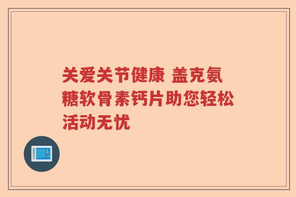关爱关节健康 盖克氨糖软骨素钙片助您轻松活动无忧 关爱关节健康 盖克氨糖软骨素钙片助您轻松活动无忧