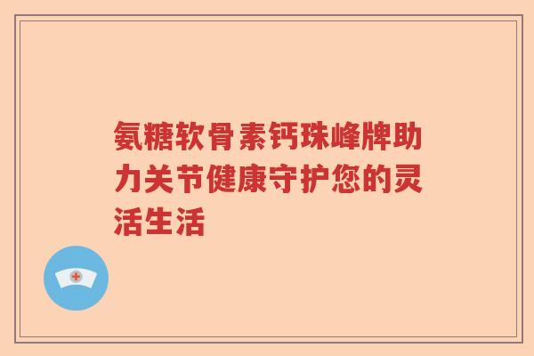 氨糖软骨素钙珠峰牌助力关节健康守护您的灵活生活