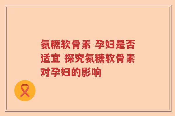氨糖软骨素 孕妇是否适宜 探究氨糖软骨素对孕妇的影响