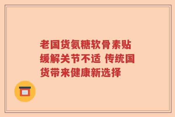 老国货氨糖软骨素贴 缓解关节不适 传统国货带来健康新选择