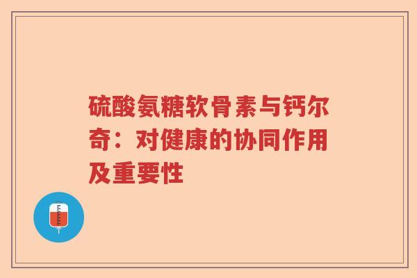 硫酸氨糖软骨素与钙尔奇:对健康的协同作用及重要性 硫酸氨糖软骨素与钙尔奇:对健康的协同作用及重要性