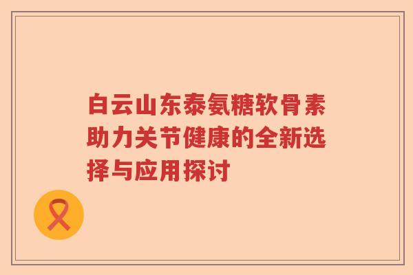 白云山东泰氨糖软骨素助力关节健康的全新选择与应用探讨 白云山东泰氨糖软骨素助力关节健康的全新选择与应用探讨