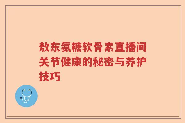敖东氨糖软骨素直播间关节健康的秘密与养护技巧